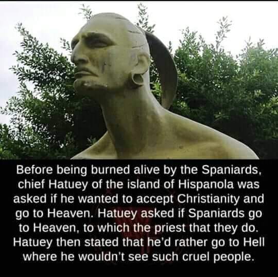 chief hatuey was asked if he wanted to accept christianity and go to heaven, hatuey asked if spaniads go to heave, to which the priest said that they do, he then stated that he'd rather go to hell where he wouldn't see such cruel