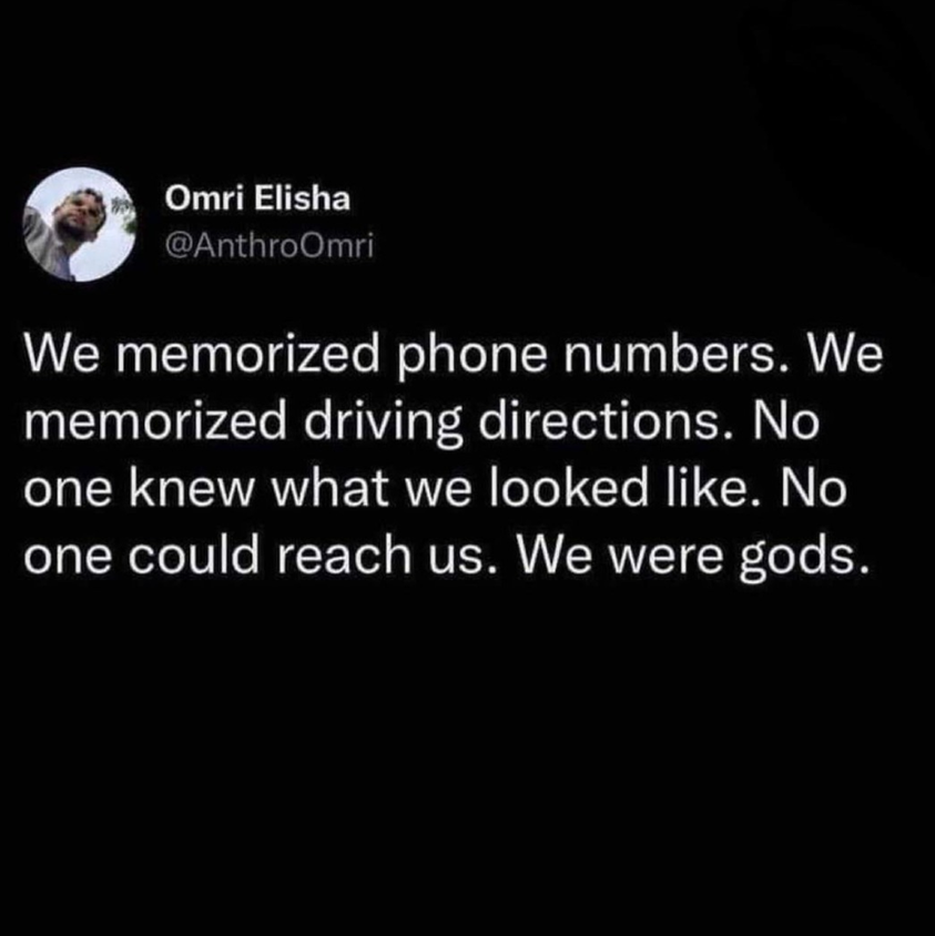 we memorized phone numbers, we memorized driving directions, no one knew what we looked like, no one could reach us, we were gods
