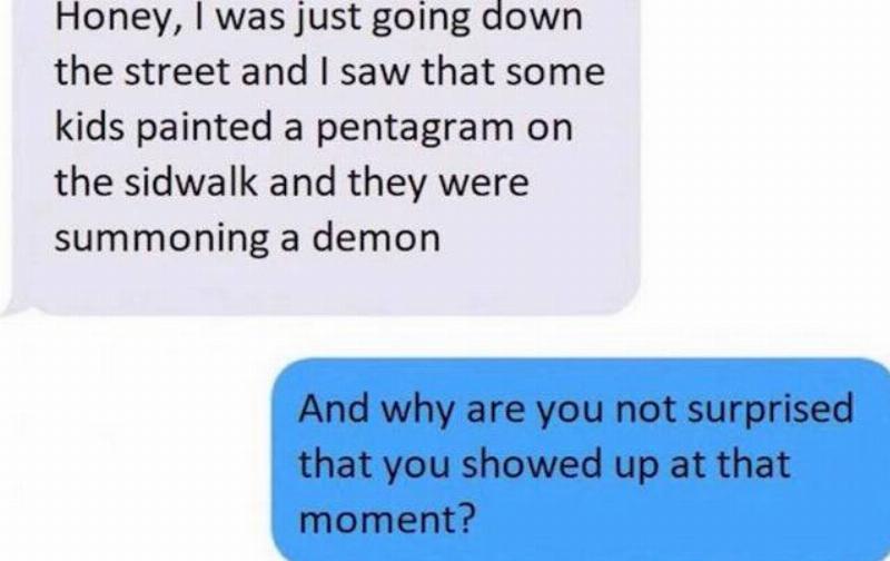 honey i was just going down the street and i saw that some kids painted a pentagram on the sidewalk and they were summoning a demon, and why are you not surprised that you showed up at that moment