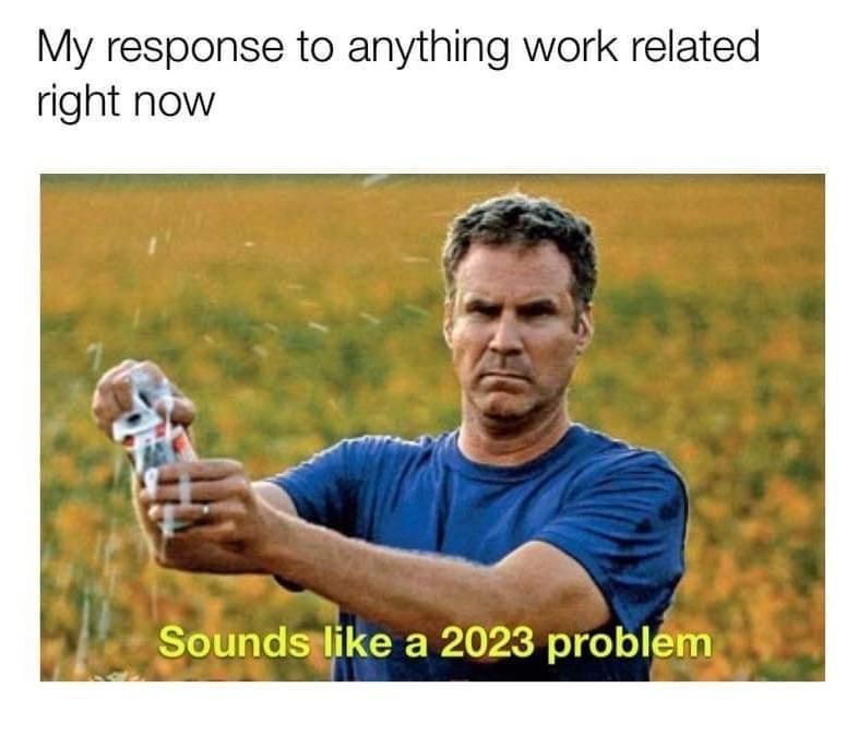 my response to anything work related right now, sounds like a 2023 problem