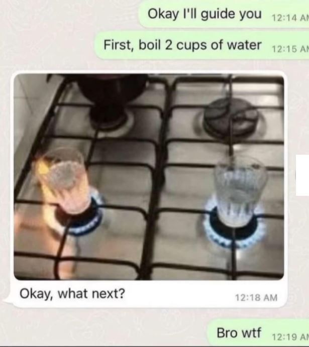 okay i'll guide you, fist, boil 2 cups of water, bro wtf