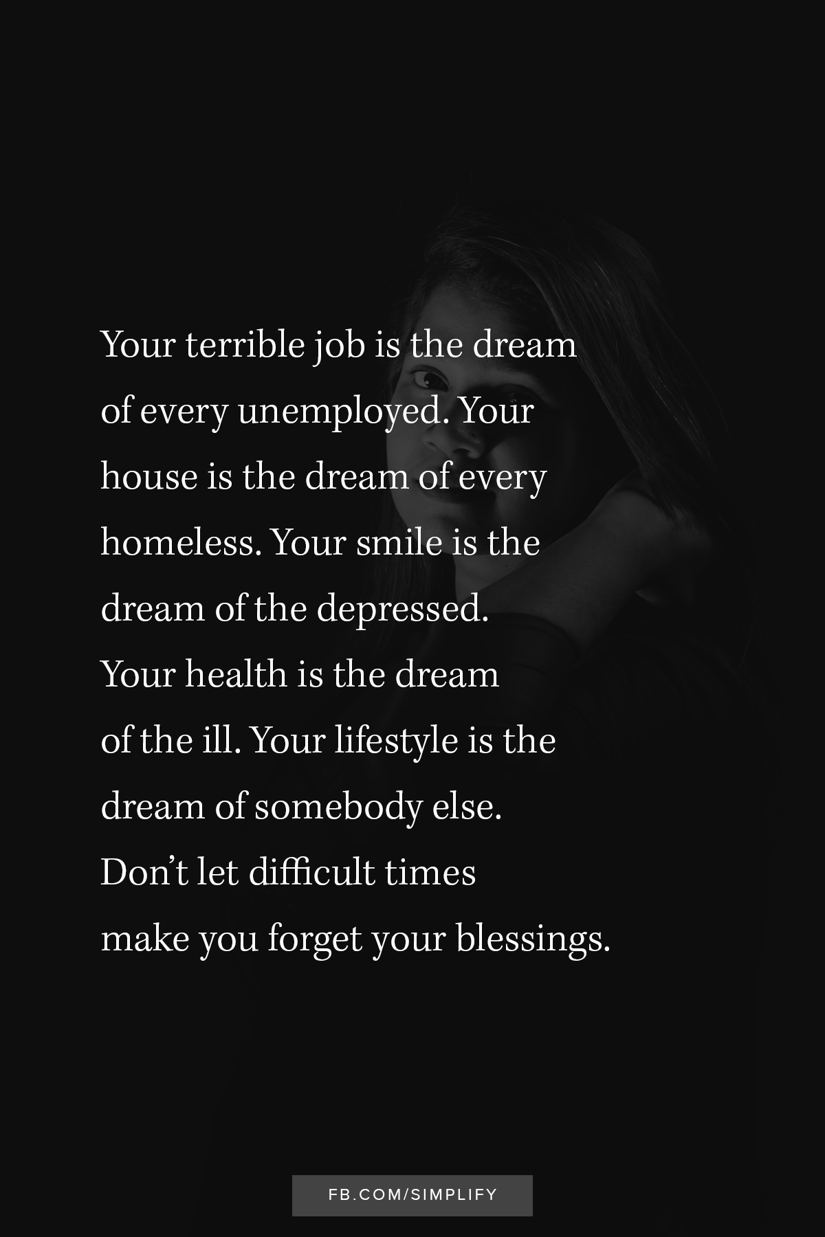 don't let difficult times make you forget your blessings, your terrible job in the dream of every unemployed, your house is the dream of every homeless, your smile is the dream of the depressed, your health is the dream of the ill