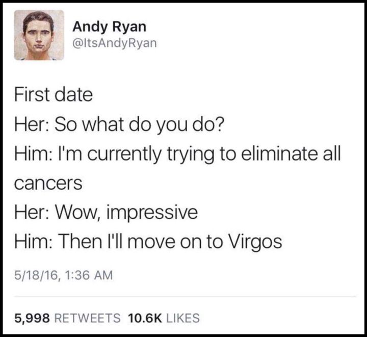 first date, so what do you do, i'm currently trying to eliminate all cancers, wow, impressive, then i'll move on to virgos
