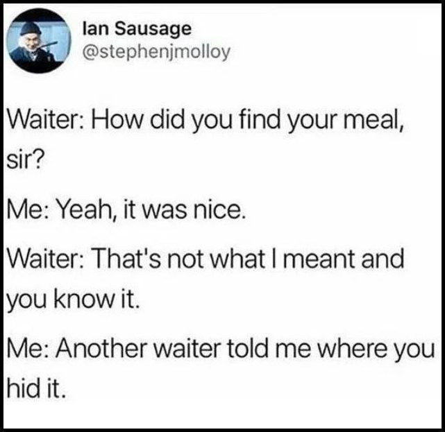 how did you find your meal, sir?, yeah it was nice, that's not what i meant and you know it, another waited told me where you hid it