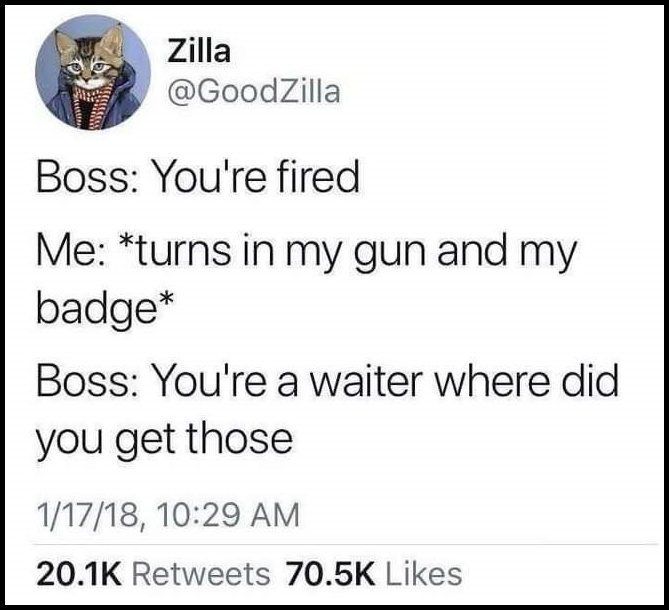you're fired, turns in my gun and badge, you're a waiter where did you get those?