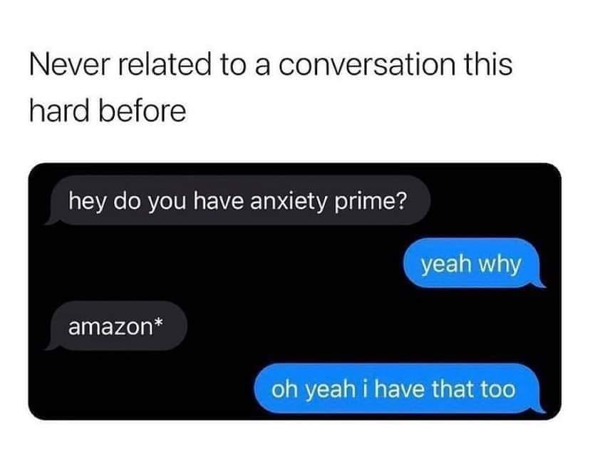 hey do you have anxiety prime? yeah why, amazon*, oh yeah i have that too
