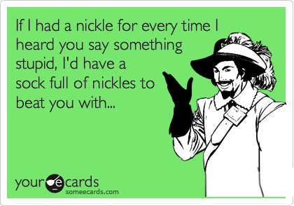 if I had a nickel for every time I heard you say something stupid, I'd have a sock full of nickels to beat you with, card