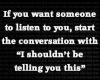 if you want someone to listen to you, start the conversation with I shouldn't be telling you this