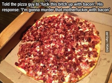 told the pizza guy to fuck this bitch up with bacon, his response, i'm gonna murder that motherfucker with bacon, pizza