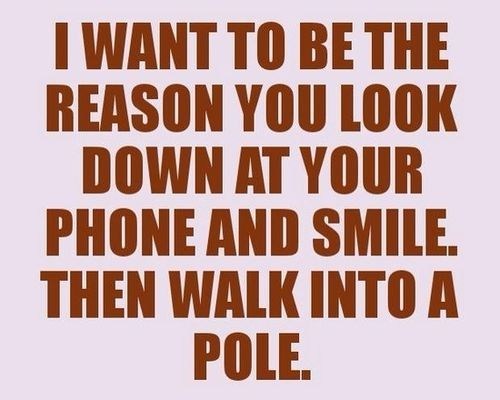 I want to be the reason you look down at your phone and smile, then walk into a pole