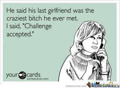 he said his last girlfriend was the last craziest bitch he ever met, I said, challenge accepted, ecard