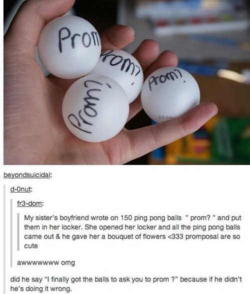 did he say I finally got the balls to ask you to prom?, because if he didn't he's doing it wrong