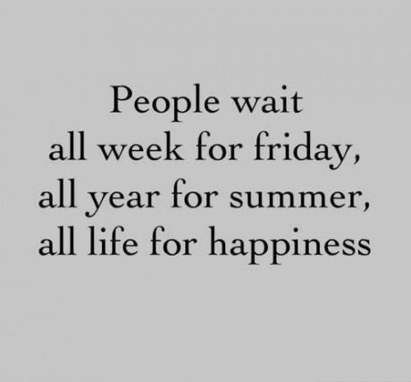 people wait all week for friday, all year for summer, all life for happiness