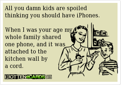 all you damned kids are spoiled thinking you should have iPhones, when I was your age my whole family shared one phone, and it was attached to the kitchen wall by a cord, ecard