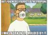 but you merely adopted the propane, i was born in it molded by it, hank hill