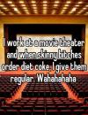 I work at a movie theater and when skinny bitches order diet coke, i give them regular, wahahahahaha
