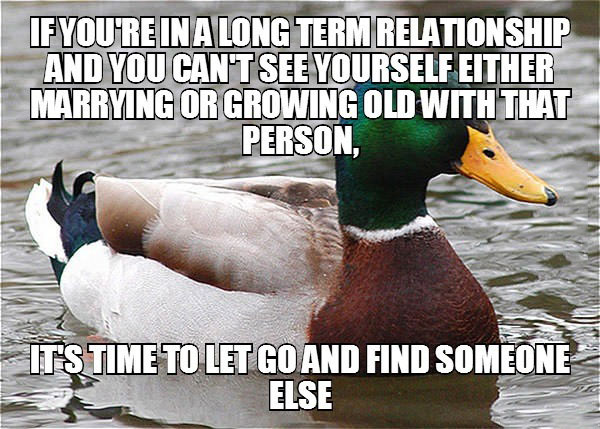 if you're in a long term relationship and you can't see yourself either marrying or growing old with that person, it's time to let go and find someone else, actual advice mallard, meme
