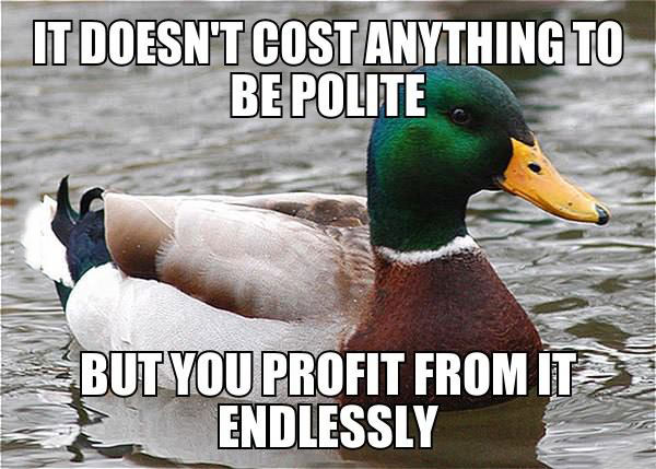 actual advice mallard, doesn't cost anything to be polite, you profit endlessly