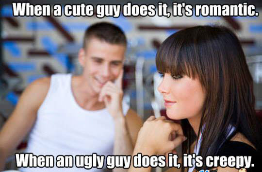 when a cute guy does it, it is romantic, when an ugly guy does it, it is creepy, reality