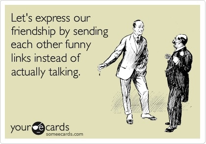 let's express our friendship by sending other funny links instead of actually talking, ecard