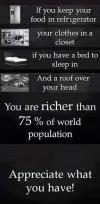 if you keep your food in the refrigerator, your clothes in a closet, if you have a bed to sleep in and a roof over your head, you are richer than 75% of world population, appreciate what you have