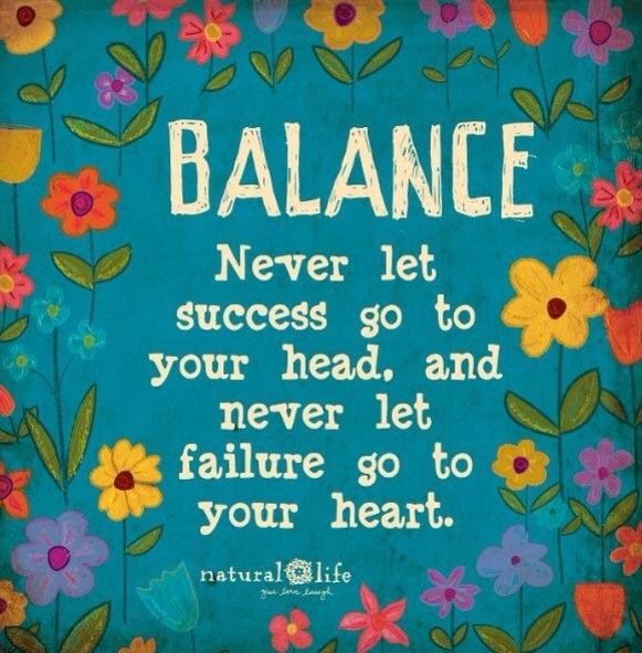 balance, never let success go to your head or failure go to your heart