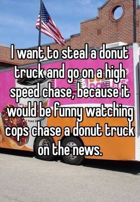 i want to steal a donut truck and go on a high speed chase because it would be funny watching cops chase a donut truck on the news