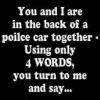 you and i are in the back of a police car together, using only words you turn to me and say..., game