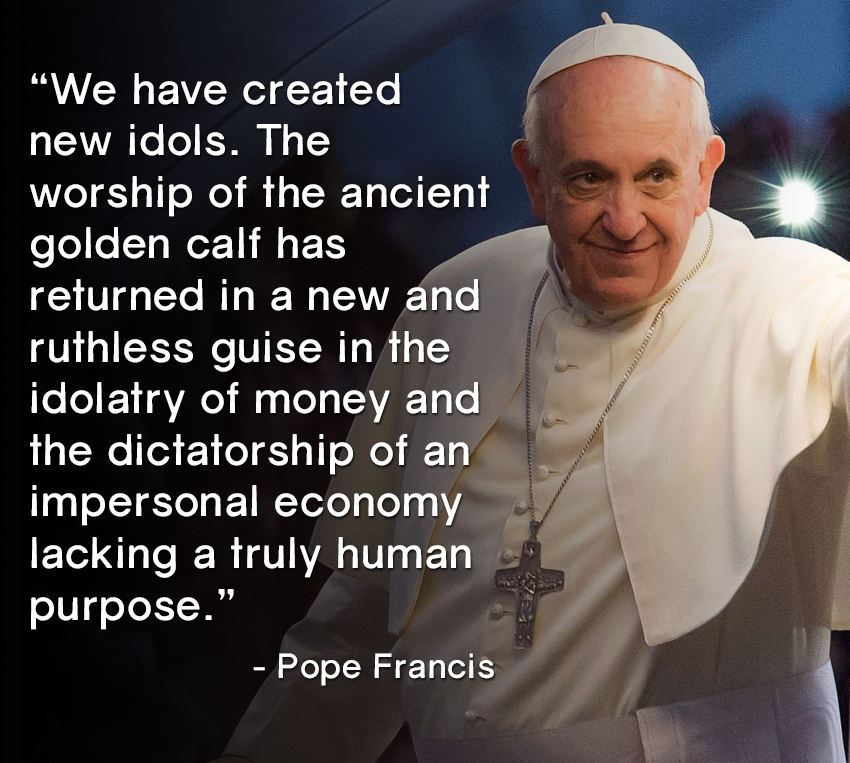 pope francis, the worship of the ancient golden calf has returned in a new and ruthless guise in the idolatry of money and the dictatorship of an impersonal economy lacking a truly human purpose