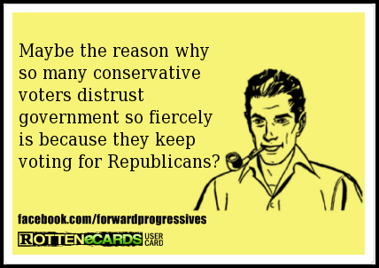 ecard, maybe the reason why so many conservative voters distrust the government so fiercely is because they keep voting for republicans?