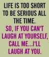 life is too short to be serious all the time, so if you can't laugh at yourself, call me and i'll laugh at you