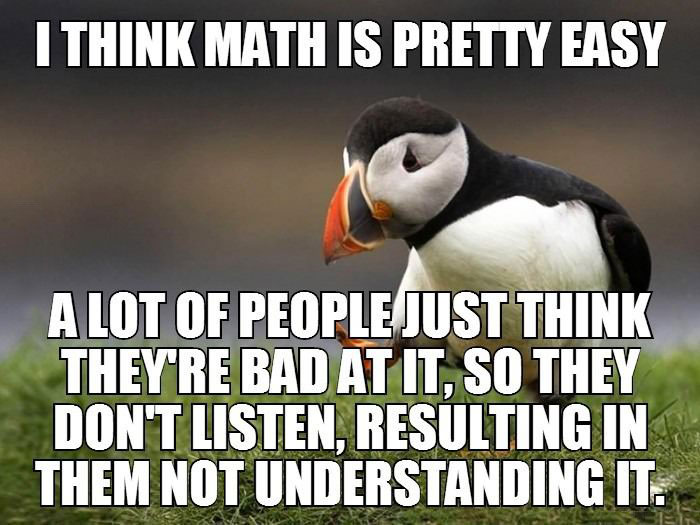 i think math is pretty easy, people just think they're bad at it so they don't listen, resulting in them not understanding it