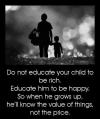 do not educate your child to be rich, educate him to be happy so when he grows up he'll know the value of things and not the price