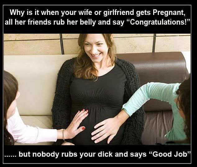 why is it when your wife or girlfriend gets pregnant all her friends rub her belly and say congratulations, but nobody rubs your dick and says good job