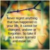 never regret anything that has happened in your life, it cannot be changed undone or forgotten so take it as a lesson learned and move on, life