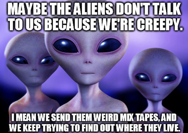 maybe the aliens don't talk to us because we're creepy, i mean we send them weird mix tapes and we keep trying to find out where they live, meme