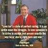 love isn't a state of perfect caring, it is an active noun like struggle, to love someone is to strive to accept that person exactly the way he or she is right here and now, mr fred rogers, quote