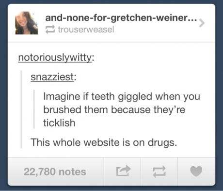 imagine if teeth giggled when you brushed them because they're tickles, this whole website is on drugs