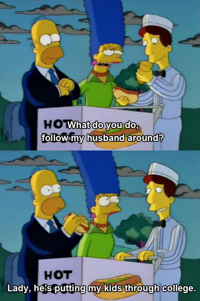 what do you do, follow my husband around, lady he's putting my kids through college, the simpsons