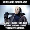 oh looks she's running away, i'll wait till she trips over nothing, bitches always be trippin over nothing, michael meyers, friday the 13th
