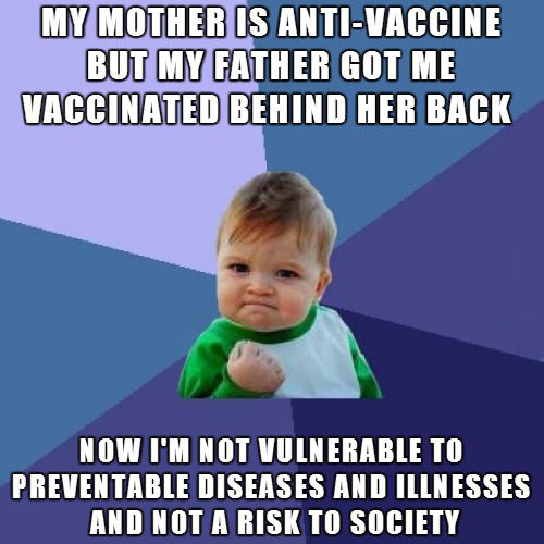 my mother is anti-vaccine but my father got me vaccinated behind her back, now i'm not vulnerable to preventable diseases and illnesses and not a risk to society