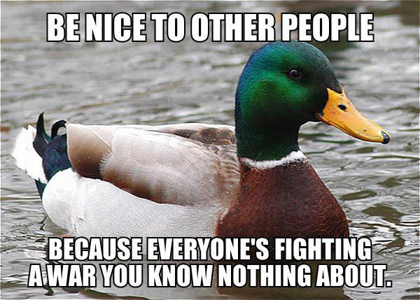 be nice to other people because everyone is fighting a war you know nothing about, actual advice mallard