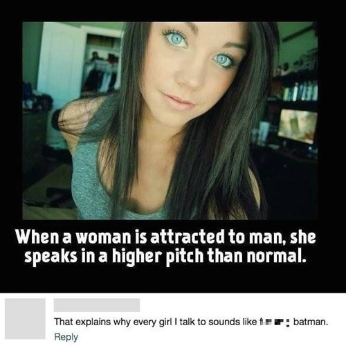 when a woman is attracted to a man she speaks in a higher pitch than normal, that explains why every girl i talk to sounds like fucking batman