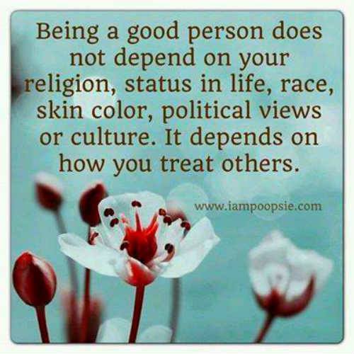 being a god person does not depend on your religion status in life race skin color political views or culture, it depends on how you treat others