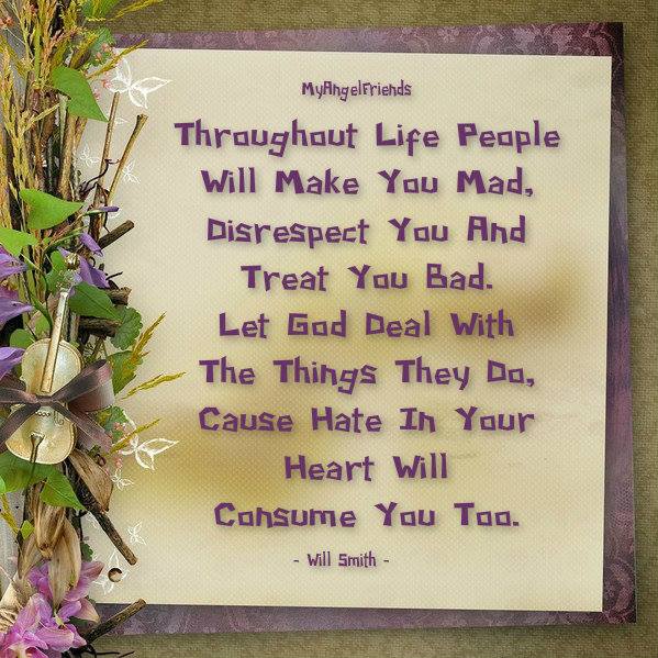 throughout life people will make you mad disrespect you and treat you bad, let god deal with the things they cause because hate in your heart will consume you too