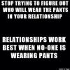 stop trying to figure out who will wear the pants in the relationship, relationships work best when no one is wearing pants