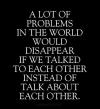 a lot of problems in the world would disappear if we talked to each other instead of talk about each other