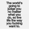 the world is going to judge you no matter what you do, so live the way you fucking want to