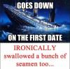 titanic, goes down on the first date ironically swallowed a bunch of seamen too