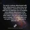 try not to confuse attachment with love, love without attachment is the purest love because it isn't about what others can give you because you are empty, it is about what you can give others because you are full